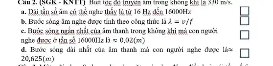 Câu 2. (SGK -KNTT) Biết tộc độ truyền âm trong không khí là 330m/s
a. Dải tận sô âm có thể nghe thây là từ 16 Hz đến 16000Hz
L
b. Bước sóng âm nghe được tính theo công thức là lambda =v/f
square 
c. Bước sóng ngǎn nhất của âm thanh trong không khí mà con người
nghe được ở tân SỐ 16000Hz là approx 0,02(m)
square 
d. Bước sóng dài nhât của âm thanh mà con người nghe được là =
20,625(m)
square