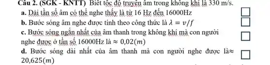 Câu 2. (SGK -KNTT) Biết tộc độ truyền âm trong không khí là 330m/s
a. Dải tân sô âm có thể nghe thây là từ 16 Hz đến 16000Hz
square 
b. Bước sóng âm nghe được tính theo công thức là lambda =v/f
square 
c. Bước sóng ngǎn nhật của âm thanh trong không khí mà con người
nghe được ở tân SỐ 16000Hz là approx 0,02(m)
square 
d. Bước sóng dài nhật của âm thanh mà con người nghe được là
20,625(m)