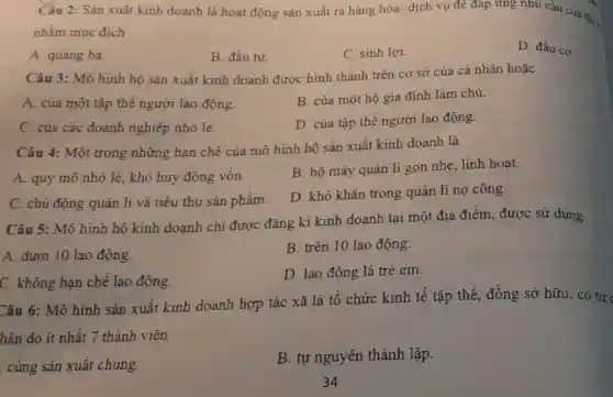 Câu 2: Sàn xuất kinh doanh là hoạt động sản xuất ra hàng hóa- dịch vụ để đáp ứng nhu cấu của th:
nhằm mục đích
A. quảng bá.
B. đầu tư.
C. sinh lợi.
D. đầu cơ.
Câu 3: Mô hình hộ sản xuất kinh doanh được hình thành trên cơ sở của cá nhân hoặc
A. của một tập thể người lao động.
B. của một hộ gia đình làm chủ.
C. của các doanh nghiệp nhỏ lẻ.
D. của tập thê người lao động.
Câu 4: Một trong những hạn chế của mô hình hộ sản xuất kinh doanh là
A. quy mô nhỏ lè, khó huy động vốn.
B. bộ máy quàn lí gọn nhẹ, linh hoạt.
C. chủ động quản lí và tiêu thụ sản phẩm.
D. khó khǎn trong quản lí nợ công
Câu 5: Mô hình hộ kinh doanh chi được đǎng kí kinh doanh tại một địa điểm, được sử dụng
B. trên 10 lao động.
A. dưới 10 lao động.
D. lao động là trẻ em.
C. không hạn chê lao động.
Câu 6: Mô hình sản xuất kinh doanh hợp tác xã là tổ chức kinh tế tập thể, đồng sở hữu, có tự
hân do ít nhất 7 thành viên
. cùng sản xuất chung.
B. tự nguyên thành lập.
34