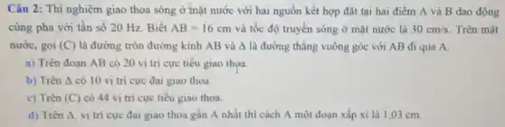 Câu 2: Thí nghiệm giao thoa sóng ở mặt nước với hai nguồn kết hợp đặt tại hai điểm A và B dao động
cùng pha với tần số 20 Hz . Biết AB=16cm và tốc độ truyền sóng ở mặt nước là 30cm/s . Trên mặt
nước, gọi (C) là đường tròn đường kính AB và A là đường thǎng vuông góc với AB đi qua A.
a) Trên đoạn AB có 20 vị trí cực tiểu giao thoa.
b) Trên A có 10 vị trí cực đại giao thoa.
c) Trên (C) có 44 vị tri cực tiêu giao thoa.
d) Trên Delta  vị trí cực đại giao thoa gân A nhất thì cách A một đoạn xấp xi là 1,03 cm