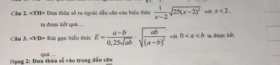 Câu 2. <TH> Đưa thừa số ra ngoài dấu cǎn của biểu thức (1)/(x-2)sqrt (25(x-2)^2)vdelta ixlt 2
ta được kết quả __
Câu 3. <VD> Rút gọn biểu thức E=(a-b)/(0,25sqrt (ab))cdot sqrt ((ab)/((a-b)^2)) với 0lt alt b ta được kết
quả __
Dạng 2: Đưa thừa số vào trong dấu cǎn