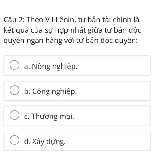 Câu 2: Theo V I Lênin, tư bản tài chính là
kết quả của sự hợp nhất giữa tư bản độc
quyền ngân hàng với tư bản độc quyền:
a. Nông nghiệp.
b. Công n ghiệp.
c. Thương mại.
d. Xây dựng.