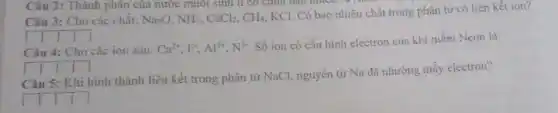 Câu 2: Thành phân của nước muối sinh lí có chứa bao mucu 701
Câu 3: Cho các chât: Na_(2)O,NH_(3),CaCl_(2),CH_(4)
KCl. Có bao nhiêu chất trong phân tử có liên kết ion?
__
Câu 4: Cho các ion sau: Ca^2+,F,Al^3+,N^3-
Số ion có cấu hình electron của khí hiếm Neon là:
__
Câu 5: Khi hình thành liên kết trong phân tử NaCl, nguyên tử Na đã nhường mấy electron?
square