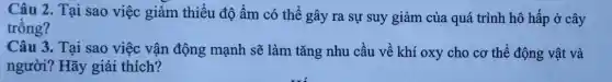 Câu 2. Tại sao việc giảm thiểu độ âm có thể gây ra sự suy giảm của quá trình hô hấp ở cây
trồng?
Câu 3. Tại sao việc vận động mạnh sẽ làm tǎng nhu cầu về khí oxy cho cơ thể động vật và
người? Hãy giải thích?