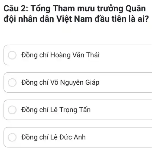 Câu 2 : Tổn g Tha m mưu t rưởng Q uân
đôi nh ân dâ n Việt Nam đ lâu tiê n là ai?
Đồng chí Hoàng Vǎn Th ái
Đồng chí Võ Nguyên Giáp
__
Đồng chí Lê Trọng Tấn
__
Đồng chí Lê Đức Anh