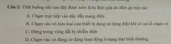 Câu 2: Tình huống nào sau đây được xem là bị điện giật do điện áp tiếp xúc:
A. Chạm trực tiếp vào dây dẫn mang điện
B. Chạm vào vỏ kim loại của thiết bị đang sử dụng điện khi có sự cố chạm vỏ
C. Đứng trong vùng đất bị nhiễm điện
D. Chạm vào vỏ động cơ đang hoạt động ở trạng thái binh thường.