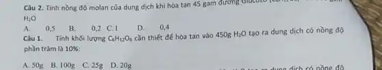 Câu 2. Tính nồng độ molan của dung dịch khi hòa tan 45 gam đường GiúcO20 compo
H_(2)O
D. 0,4
A. 0,5 B.
0,2 C.1
Câu 1. Tính khối lượng C_(6)H_(12)O_(6) cần thiết để hòa tan vào 450g H_(2)O tạo ra dung dịch có nồng độ
phần trǎm là 10% 
A. 50g B.100g C. 25g D. 20g