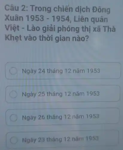 Câu 2: Tr ong chiến dịch Đông
Xuân 1953-1954 . Liên quân
Việt - Lào giải ph ông thị xã Thà
Khẹt và 0 thời gia n nào?
Ngày 24 tháng 12 nǎm 1953
Ngày 25 tháng 12 nǎm 1953
Ngày 26 tháng 12 nǎm 1953
Ngày 23 tháng 12 nǎm 1953