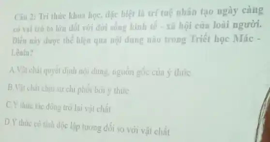 Câu 2: Tri thức khoa học, dặc biệt là trí tuệ nhân tạo ngày càng
có vai trò to lớn đối với đời sống kinh tế - xã hội của loài người.
Diều này được thể hiện qua nội dung nào trong Triết học Mác -
Lênin?
A.Vật chất quyết định nội dung, nguồn gốc của ý thức
B.Vật chất chịu sự chi phối bởi ý thức
C.Y thức tác động trở lại vật chất
D.Y thức có tinh độc lập tương đôi so với vật chất