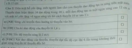 Câu 2: Trên mạt hồ yên lặng, một người làm cho con thuyền dao động tạo ra sóng trên mặt nước.
Thuyền thực hiện được 24 dao động trong 40 s, mỗi dao động tạo ra một ngọn sóng cao 12 cm so
với mặt hồ yên lặng và ngọn sóng tới bờ cách thuyền 10 m sau 5 s.
a) [NB] Sóng chỉ truyền theo hướng từ thuyền vào bờ.
square 
b) [TH] Chu kì dao động của thuyền là 1,6 s.
c) vert VD] Tốc độ truyền sóng là 2m/s
square 
d) vert VDCvert  Xét dao động của thuyền, thuyền đạt tốc độ cực đại 6 lần trong khoảng thời
gian sóng truyền từ thuyền đến bờ
square 
s là 11 cm.