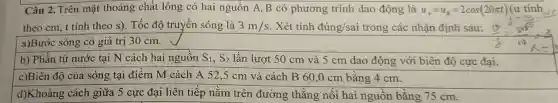 Câu 2. Trên mặt thoảng chất lỏng có hai nguồn A ,B có phương trình dao động là u_(A)=u_(B)=2cos(20pi t) (u tinh
theo cm, t tính theo s). Tốc độ truyền sóng là 3m/s . Xét tính đúng/sai trong các nhận định sau:
a)Bước sóng có giá trị 30 cm.
b) Phần tử nước tại N cách hai nguồn S_(1),S_(2) lần lượt 50 cm và 5 cm dao động với biên độ cực đại.
c)Biên độ của sóng tại điểm M cách A 52,5 cm và cách B 60 ,0 cm bằng 4 cm.
d)Khoảng cách giữa 5 cực đại liên tiếp nằm trên đường thǎng nối hai nguồn bằng 75 cm.