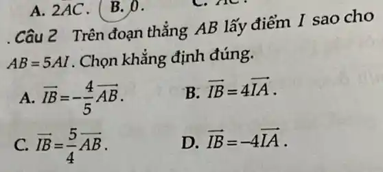 .Câu 2 Trên đoạn thẳng AB lấy điểm I sao cho
AB=5AI . Chọn khẳng định đúng.
a overrightarrow (IB)=-(4)/(5)overrightarrow (AB)
B. overrightarrow (IB)=4overrightarrow (IA)
C. overrightarrow (IB)=(5)/(4)overrightarrow (AB)
D. overrightarrow (IB)=-4overrightarrow (IA)
A. 2AC. (B. 0.