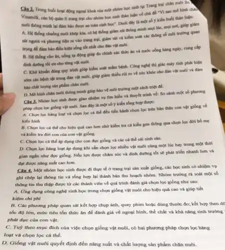 Câu 2. Trong buki hoạt động ngoại khoá của một nhóm học sinh tại Trang trại chǎn nuôi Bo
Vinamilk, cán bộ quán lí trang trại cho nhóm học sinh tháo luận về chú đề Vi sao mô hình chan
nuôi thông minh lại đảm bảo được an toàn sinh học". Dưới đây là một buổi thảo luận:
A. Hệ thống chuồng nuôi khép kía, có hệ thống giám sát thông minh mọi lúc, mọi nơi, giáp giám
sát người và phương tiện ra vào trang trại, giám sát và kiểm soát các thông số mối trường quan
trọng để đảm bảo điều kiện sống tốc nhất cho đàn vật muối.
B. Hệ thống cho ǎn, uống tự động giúp đo chính xác thức ǎn và nước uống hàng ngày, cung cấp
đinh dương tối ưu cho từng vật nuôi.
C. Khứ khuẩn đúng quy trình giúp kiểm soát mầm bệnh. Công nghệ thị giác máy tính phát hiện
sớm các bệnh tật trong đản vật nuôi,giúp giám thiếu rúi ro về sức khóe cho đàn vật nuôi và đảm
bảo chất lượng sản phẩm chǎn nuôi.
D. Mô hình chǎn nuôi thông minh giúp bảo vệ môi trường một cách triệt để.
Câu 3. Nhóm học sinh được giao nhiệm vụ tìm hiểu và thuyết trình về: So sánh một số phương
pháp chọn lọc giống vật nuôi. Sau đây là một số y kiến tổng hợp được:
A. Chọn lọc hàng loạt và chọn lọc cá thể đều tiến hành chọn lọc trên bản thân con vật giống về
kiểu hình
B. Chon loc cá thể cho hiệu quả cao hơn nhớ kiểm tra cá kiểu gen thông qua chọn lọc đời bố mẹ
và kiểm tra đời con cúa con vật giống.
C. Chọn lọc cá thể áp dụng cho con đực giống và các cá thể cái sinh sản.
D. Chọn lọc hàng loạt áp dụng khí cần chọn lọc nhiều vật nuôi cùng một lúc hay trong một thời
gian ngắn như đực giống. Nếu lợn được chǎm sóc và đinh đường tốt sẽ phát triển nhanh hơn và
đạt được nǎng suất cao hơn.
Câu 4. Một nhóm học sinh được đi thực tế ở trang trại sản xuất giống, các học sinh có nhiệm vụ
ghi chép lại thông tín và tổng hợp lại thành bản thu hoạch nhóm. Nhóm trưởng rà soát một số
thông tín thu thập được tử các thành viên về quá trình đánh giá chọn lọc giống như sau:
A. Ứng dụng công nghệ sinh học trong chọn giống vật nuôi cho hiệu quả cao và giúp tiết
kiệm chi phí
B. Các phương pháp quan sát kết hợp chụp ảnh, quay phim hoặc dùng thước đo;kết hợp theo dã
tốc độ lớn, mức tiêu tốn thức ǎn để đánh giá về ngoại hình, thể chất và khả nǎng sinh trưởng
phát dục của con vật.
C. Tuỷ theo muc đích của việc chọn giống vật nuôi, có hai phương pháp chọn lọc hàng
loạt và chọn lọc cá thể.
D. Giống vật nuôi quyết định đến nǎng suất và chất lượng sản phẩm chǎn nuôi.