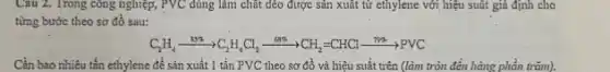 Câu 2. Trong công nghiệp, PVC dùng làm chất dẻo được sản xuất từ cthylene với hiệu suất giả định cho
từng bước theo sơ đồ sau:
C_(2)H_(4)xrightarrow (H^4)NCl_(4)xrightarrow (68% )CH_(2)=CHClxrightarrow (799.8)PVC
Cần bao nhiêu tấn ethylene để sản xuất 1 tẩn PVC theo sơ đồ và hiệu suất trên (làm tròn đến hàng phần trǎm).