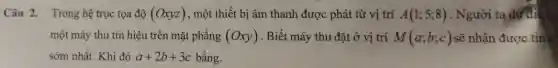 Câu 2. Trong hệ trục tọa độ (Oxyz) , một thiết bị âm thanh được phát từ vị trí A(1;5;8) . Người ta dựdi
một máy thu tín hiệu trên mặt phẳng (Oxy) . Biết máy thu đặt ở vị trí M(a;b;c) sẽ nhận được tín hi
sớm nhất. Khi đó a+2b+3c bằng.