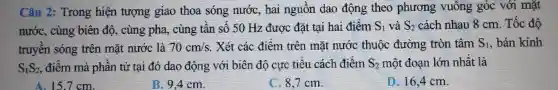 Câu 2: Trong hiện tượng giao thoa sóng nước, hai nguồn dao động theo phương vuông góc với mặt
nước, cùng biên độ, cùng pha, cùng tần số 50 Hz được đặt tại hai điểm S_(1) và S_(2) cách nhau 8 cm. Tốc độ
truyền sóng trên mặt nước là 70cm/s .Xét các điểm trên mặt nước thuộc đường tròn tâm S_(1) , bán kính
S_(1)S_(2) , điểm mà phân tử tại đó dao động với biên độ cực tiêu cách điểm S_(2) một đoạn lớn nhất là
A.15.7cm.
B.9.4 cm.
C. 8.7cm.
D. 16.4 cm.