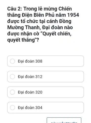 Câu 2: Trong lễ mừng Chiến
thắng Điện Biên Phủ nǎm 1954
được tổ chức tai cánh Đồng
Mường Thanh, Đại đoàn nào
được nhận cờ "Quyết chiến,
quyết thẳng"?
Đại đoàn 308
Đại đoàn 312
Đại đoàn 320
Đại đoàn 304
sâu u2.muối