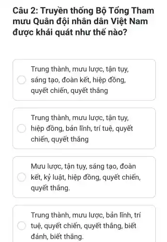 Câu 2: Truyền thống Bộ Tổng Tham
mưu Quân đội nhân dân Việt Nam
được khái quát như thế nào?
Trung thành , mưu lược , tận tụy,
sáng tạo , đoàn kết , hiệp đồng,
quyết chiến , quyết thẳng
Trung thành, mưu lược, tận tụy,
hiệp đồng , bản lĩnh, trí tuệ, quyết
chiến,, quyết thắng
Mưu lược , tận tụy,sáng tạo , đoàn
kết, kỷ luật , hiệp đồng , quyết chiến,
quyết thắng.