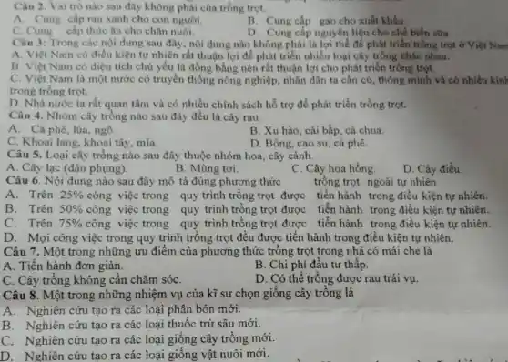 Câu 2. Vai trò nào sau đây không phải của trồng trọt.
A. Cung cấp rau xanh cho con người.
B. Cung cấp gạo cho xuất khấu.
C. Cung cấp thức ǎn cho chǎn nuôi.
D. Cung cấp nguyên liệu cho chế biến sữa.
Câu 3: Trong các nội dung sau đây nội dung nào không phải là lợi thế để phát triển trồng trọt ở Việt Nam
A. Việt Nam có điều kiện tự nhiên rất thuận lợi để phát triển nhiều loại cây trồng khác nhau.
B. Việt Nam có diện tích chủ yếu là đồng bằng nên rất thuận lợi cho phát triển trồng trọt.
C. Việt Nam là một nước có truyền thống nông nghiệp nhân dân ta cần củ , thông minh và có nhiều kinh
trong trồng trọt.
D. Nhà nước ta rất quan tâm và có nhiều chính sách hỗ trợ đề phát triển trồng trọt.
Câu 4. Nhóm cây trồng nào sau đây đều là cây rau.
A. Cà phê, lúa , ngô.
B. Xu hào, cái bắp, cà chua.
C. Khoai lang, khoai tây, mía.
D. Bông, cao su , cả phê.
Câu 5. Loại cây trông nào sau đây thuộc nhóm hoa, cây cảnh.
A. Cây lạc (đậu phụng).
B. Mùng tơi.
C. Cây hoa hồng.
D. Cây điều.
Câu 6. Nội dung nào sau đây mô tả đúng phương thức
trồng trọt ngoài tự nhiên
A. Trên 25%  công việc trong quy trình trống trọt được tiến hành trong điều kiện tự nhiên.
B. Trên 50%  công việc trong quy trình trồng trọt được tiến hành trong điều kiện tự nhiên.
C. Trên 75%  công việc trong quy trình trống trọt được tiến hành trong điều kiện tự nhiên.
D. Mọi công việc trong quy trình trông trọt đều được tiến hành trong điều kiện tự nhiên.
Câu 7. Một trong những ưu điểm của phương thức trồng trọt trong nhà có mái che là
A. Tiến hành đơn giản.
B. Chi phí đầu tư thâp.
C. Cây trồng không cần chǎm sóC.
D. Có thể trồng được rau trái vụ.
Câu 8. Một trong những nhiệm vụ của kĩ sư chọn giống cây trống là
A. Nghiên cứu tạo ra các loại phân bón mới.
B. Nghiên cứu tạo ra các loại thuốc trừ sâu mới.
C. Nghiên cứu tạo ra các loại giống cây trồng mới.
D. Nghiên cứu tạo ra các loại giống vật nuôi mới.