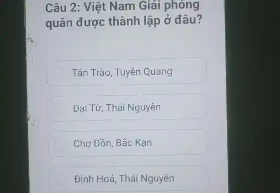 Câu 2 : Việt Nam Giải phóng
quân được thành lập ở đ âu?
Tân Trào , Tuyên Quang
Đai Từ , Thái Nguyên
Chơ Đồn , Bắc Kan
Định Hoá . Thái Nguyên