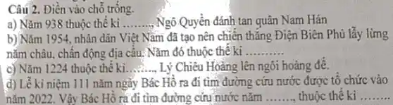 Câu 2. Điền vào chỗ trông.
a) Nǎm 938 thuộc thế ki __ Ngô Quyền đánh tan quân Nam Hán
b) Nǎm 1954. nhân dân Việt Nǎm đã tạo nên chiến thẳng Điện Biên Phủ lẫy lừng
nǎm châu, chân động địa câu.Nǎm đó thuộc thể ki __
c) Nǎm 1224 thuộc thế kì __ Lý Chiêu Hoàng lên ngôi hoàng đê.
d) Lễ ki niệm 111 nǎm ngày Bác Hồ ra đi tìm đường cứu nước được tô chức vào
nǎm 2022. Vậy Bác Hồ ra đi tìm đường cứu nước nǎm __ thuộc thế ki __