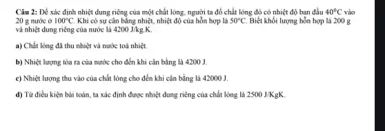 Câu 2: Để xác định nhiệt dung riêng của một chất lỏng , người ta đổ chất lỏng đó có nhiệt độ ban đầu 40^circ C vào
20 g nước ở 100^circ C . Khi có sự cân bằng nhiệt, nhiệt độ của hỗn hợp là 50^circ C Biết khối lượng hỗn hợp là 200 g
và nhiệt dung riêng của nước là 4200J/kgcdot K
a) Chất lỏng đã thu nhiệt và nước toả nhiệt.
b) Nhiệt lượng tỏa ra của nước cho đến khi cân bằng là 4200 J.
c) Nhiệt lượng thu vào của chất lỏng cho đến khi cân bằng là 42000 J.
d) Từ điều kiện bài toán, ta xác định được nhiệt dung riêng của chất lỏng là 2500J/KgK