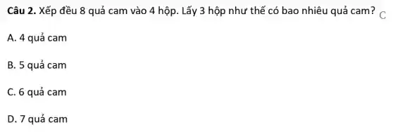 Câu 2. Xếp đều 8 quả cam vào 4 hộp. Lấy 3 hộp như thế có bao nhiêu quả cam? C.
A. 4 quả cam
B. 5 quá cam
C. 6 quả cam
D. 7 quá cam