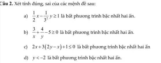 Câu 2. Xét tính đúng, sai của các mệnh đề sau:
a) (1)/(2)x-(1)/(3^2)ygeqslant 1 là bất phương trình bậc nhất hai ẩn.
b) (3)/(x)+(4)/(y)-5geqslant 0 là bất phương trình bậc nhất hai ẩn.
c) 2x+3(2y-x)+1leqslant 0 là bất phương trình bậc nhất hai ẩn
d) ylt -2 là bất phương trình bậc nhất hai ẩn.