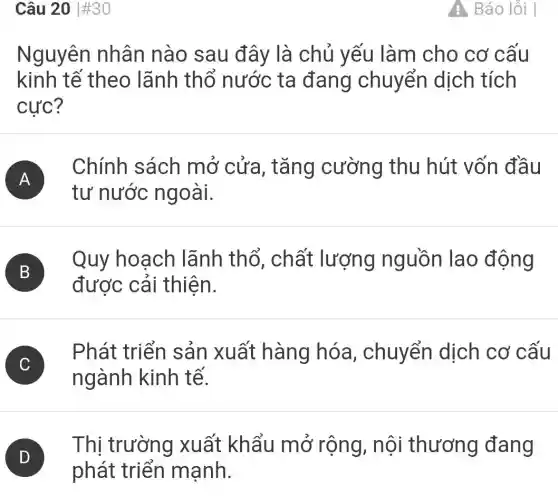 Câu 20 #30
Nguyên nhân nào sau đây là chủ yếu làm cho cơ cấu
kinh tế theo lãnh thổ nước ta đang chuyển dịch tích
cực?
A )
Chính sách mở cứa , tǎng cường thu hút vốn đầu
tư nước ngoài.
B
Quy hoạch lãnh thổ , chất lượng nguồn lao động
B
được cải thiên.
C
Phát triển sản xuất hàng hóa , chuyển dịch cơ cấu
C
ngành kinh tế.
D )
Thị trường xuất khẩu mở rộng , nội thương đang
phát triển mạnh.