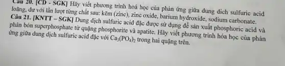 Câu 20. [CD - SGK]Hãy viết phương trình hoá học của phản ứng giữa dung dịch sulfuric acid
loãng, dư với lần lượt từng chất sau:kẽm (zinc), zinc oxide , barium hydroxide, sodium carbonate.
Câu 21. [KNTT -SGK] Dung dịch sulfuric acid đặc được sử dụng để sản xuất phosphoric acid và
phân bón superphosphate từ quặng phosphorite và apatite . Hãy viết phương trình hóa học của phản
ứng giữa dung dịch sulfuric acid đặc với Ca_(3)(PO_(4))_(2) trong hai quặng trên.