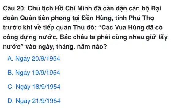 Câu 20: Chủ tịch Hồ Chí Minh đã cǎn dặn cán bộ Đại
đoàn Quân tiên phong tại Đền Hùng, tỉnh Phú Tho
trước khi về tiếp quản Thủ đô: "Các Vua Hùng đã có
công dựng nước, Bác cháu ta phải cùng nhau giữ lấy
nước" vào ngày., tháng, nǎm nào?
A. Ngày 20/9/1954
B. Ngày 19/9/1954
C. Ngày 18/9/1954
D. Ngày 21/9/1954