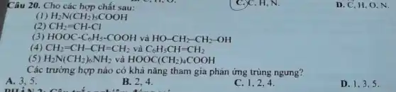 Câu 20. Cho các hợp chất sau:
1) H_(2)N(CH_(2))_(5)COOH
(2) CH_(2)=CH-Cl
(3) HOOC-C_(6)H_(5)-COOH và HO-CH_(2)-CH_(2)-OH
(4) CH_(2)=CH-CH=CH_(2) và C_(6)H_(5)CH=CH_(2)
(5) H_(2)N(CH_(2))_(6)NH_(2) và HOOC(CH_(2))_(4)COOH
Các trường hợp nào có khả nǎng tham gia phản ứng trùng ngưng?
A. 3,5
on
B. 2.4.
C. 1,2,4
D. 1,3,5 .
C.)C, H, N.
D. C, H,O N.