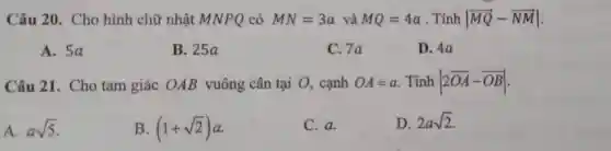 Câu 20 . Cho hình chữ nhật MNPQ có MN=3a và MQ=4a . Tính vert overrightarrow (MQ)-overrightarrow (NM)vert 
A. 5a
B. 25a
C. 7a
D. 4a
Câu 21 . Cho tam giác OAB vuông cân tại O, cạnh OA=a . Tính vert 2overrightarrow (OA)-overrightarrow (OB)vert 
A. asqrt (5)
B. (1+sqrt (2))a
C. a.
D. 2asqrt (2)