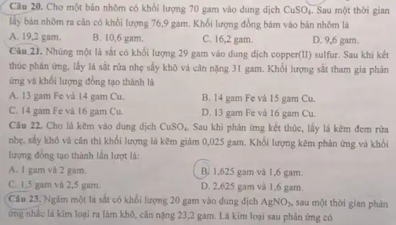 Câu 20. Cho một bản nhôm có khối lượng 70 gam vào dung dịch CuSO_(4) Sau một thời gian
lây bản nhôm ra cân có khối lượng 76,9 gam. Khối lượng đồng bám vào bản nhôm là
A. 19,2 gam.
B. 10,6 gam.
C. 16,2 gam.
D. 9,6 gam.
Câu 21. Nhúng một lá sắt có khối lượng 29 gam vào dung dịch copper(II)sulfur. Sau khi kết
thúc phản ứng, lấy lá sǎt rửa nhẹ sây khô và cân nặng 31 gam. Khối lượng sắt tham gia phản
ứng và khối lượng đông tạo thành là
A. 13 gam Fe và 14 gam Cu.
B. 14 gam Fe và 15 gam Cu.
C. 14 gam Fe và 16 gam Cu.
D. 13 gam Fe và 16 gam Cu.
Câu 22. Cho lá kẽm vào dung dịch CuSO_(4) . Sau khi phản ứng kết thúc, lấy lá kẽm đem rửa
nhẹ, sấy khô và cân thì khối lượng lá kẽm giảm 0 ,025 gam . Khối lượng kẽm phản ứng và khối
lượng đông tạo thành lần lượt là:
A. 1 gam và 2 gam.
B. 1,625 gam và 1 ,6 gam.
C. 1,5 gam và 2,5 gam.
D. 2,625 gam và 1,6 gam.
(Câu 23 . Ngâm một lá sắt có khối lượng 20 gam vào dung dịch AgNO_(3) sau một thời gian phản
ứng nhấc lá kim loại ra làm khô , cân nặng 23 ,2 gam. Lá kim loại sau phản ứng có