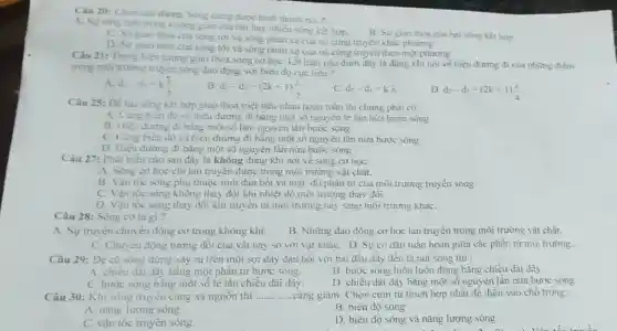 Câu 20: Chon cau dùng, Song ding duge hình thành bời?
A. Sự tong hop trong không gian của hai hay nhiều sóng két hop.
B. Sự giao thoa của hai sóng kết hợp
C. Surgiao thou của sóng tới và sóng phản xa của nó cùng truyền khác phương
D. Sự giao thoa của sóng tới và sóng phàn xạ của nó cùng truyền theo một phương
Câu 21: Trong hiện tượng giao thoa sóng cơ học, kết luận nào dưới đây là đúng khi nói về hiệu đường đi của những điểm
trong môi trường truyền sóng dao động với biên độ cực tiểu ?
A d_(2)-d_(1)=k(lambda )/(2)
B.
d_(2)-d_(1)=(2k+1)(lambda )/(2)
C. d_(2)-d_(1)=klambda .
D. d_(2)-d_(1)=(2k+1)(lambda )/(4)
Câu 25: Dẻ hai sóng kết hợp giao thoa triệt tiêu nhau hoàn toàn thì chúng phài có :
A. Cùng biên độ và hiệu đường đi bằng một số nguyên lẻ lần nữa bước song
B. Hiệu đường đi bǎng một số bán nguyên lần bước sóng
C. Cùng bièn độ và hiệu đường đi bǎng một số nguyên lần nửa bước sóng .
D. Hiệu đường đi bằng một số nguyên lần nửa bước sóng .
Câu 27: Phát biểu nào sau đây là không đúng khi nói về sóng cơ học:
A. Sóng cơ học chi lan truyền được trong môi trường vật chất.
B. Vận tốc sóng phụ thuộc tính đản hồi và mật độ phân tử của môi trường truyền sóng
C. Vận tốc sóng không thay đổi khi nhiệt độ môi trường thay đồi
D. Vận tốc sóng thay đổi khi truyền từ môi trường này sang môi trường kháC.
Câu 28: Sóng cơ là gi?
A. Sự truyền chuyển động cơ trong không khí.
B. Những dao động cơ học lan truyền trong môi trường vật chất.
C. Chuyển động tương đối của vật này so với vật khác D. Sựco dãn tuần hoàn giữa các phần tử môi trường.
Câu 29: Để có sóng dừng xảy ra trên một sợi dây đàn hồi với hai đầu dây đều là nút sóng thi :
A. chiểu dài dây bằng một phân tư bước sóng.
B. bước sóng luôn luôn đúng bǎng chiều dài dây.
C. bước sóng bằng một số lẻ lần chiều dài dây.
D. chiều dài dây bằng một số nguyên lần nửa bước sóng
Câu 30: Khi sóng truyền càng xa nguồn thì __ càng giảm. Chọn cụm từ thích hợp nhất đề điển vào chỗ tróng :
A. nǎng lượng sóng
B. biên độ sóng
C. vận tốc truyền sóng
D. biên độ sóng và nǎng lượng sóng
The trees and go shopping for lots of food