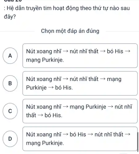 Câu 20
: Hệ dẫn truyền tim hoạt động theo thứ tự nào sau
đây?
Chọn một đáp án đúng
A
Nút xoang nhĩ ­­­­→ nút nhĩ thất ­­­­→ bó His ­­­­→
A
mạng Purkinje.
B
Nút xoang nhĩ ­­­­→ nút nhĩ thất ­­­­→ mạng
Purkinje ­­­­→ bó His.
B
thất ­­­­→ bó His.
C
Nút xoang nhĩ > mạng Purkinje ­­­­→ nút nhĩ
C
Nút xoang nhĩ > bó His ­­­­→ nút nhĩ thất ­­­­→