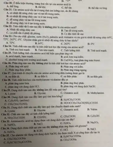 Câu 20. Ở điều kiện thường, trạng thái tồn tại của amino acid là
A. thể lòng.
B. thể khí.
C. thể rắn.
D. thể rắn và lòng.
D. n_(2)N
Câu 21. Các amino acid tồn tại ở trạng thái ion lưỡng cực, do đó chúng
A. có nhiệt độ nóng chảy cao và tan tốt trong nướC.
B. có nhiệt độ nóng chảy cao và ít tan trong nướC.
C. dễ nóng chảy và tan tốt trong nướC.
D. dễ nóng chảy và ít tan trong nướC.
Câu 22. Tính chất vật lí nào sau đây là không phải là của amino acid?
A. Nhiệt độ nóng chảy cao.
B. Tan tốt trong nướC.
C. Là chất rắn ở nhiệt độ phòng.
D. Có độc tính rât cao.
Câu 23. Cho các chất: glycine, nước (H_(2)O), palmitic acid, tristearin và các giá trị nhiệt độ nóng chảy 64^circ C
72^circ C,262^circ C,0^circ C. Glycine nhận giá trị nhiệt độ nóng chảy là bao nhiêu?
A. 72^circ C
B. 64^circ C.
C. 262^circ C.
D. 0^circ C.
Câu 24. Tính chất nào sau đây là tính chất hoá học đặc trưng của amino acid?
B. Tính khử mạnh.
A. Tỉnh oxi hoá mạnh.
C. Tính lưỡng tính.
D. Tính acid mạnh
Câu 25. Tính lưỡng tính của amino acid thể hiện qua phản ứng với
A. acid mạnh, base mạnh.
B. acid, kim toại kiềm
C. alcohol trong môi trường acid mạnh.
D. Cu(OH)_(2), loại phản ứng màu biuret.
Câu 26. Phản ứng nào sau đây không phải là tính chất hoá học của amino acid?
A. Phản ứng với acid.
B. Phản ứng với kiềm.
C. Phản ứng thủy phân.
D. Phản ứng trùng ngưng.
Câu 27. Quá trình di chuyển của các amino acid trong điện trường được gọi là
A. sự điện di.
B. sự điện li.
C. sự điện phân.
D. sự điện giải
Câu 28. Tính chất hoá học của methylamine và alanine đều có
A. phản ứng ester hóa
B. phản ứng thuỷ phân.
C. phản ứng với dung dịch HCl.
D. phản ứng với dung dịch NaOH.
Câu 29. Dung dịch nào sau đây không làm đổi màu quỳ tím?
A. Lysine.
B. Glycine.
C. Glutamic acid
D. Methylamine
Câu 30. Dung dịch nào sau đây làm quỳ tím hóa hồng?
A. C_(6)H_(5)NH_(2) (aniline).
B H_(2)NCH_(2)COOH.
C. CH_(3)CH_(2)CH_(2)NH_(2).
D. HOOCCH_(2)CH_(2)CH(NH_(2))COOH.
Câu 31. Dung dịch chất nào sau đây làm quỳ tím chuyển thành màu xanh?
D. Valine.
A. Lysine.
B. Glycine.
C. Glutamic acid.
Câu 32. Chất nào sau đây có tính chất lưỡng tính?
C. CH_(3)COOH.
D. C_(6)H_(5)OH.
NH_(2)CH_(2)COOH.
B. CH_(3)NH_(2).
Câu 33. Aminoacetic acid tác dụng được với dung dịch nào sau đây?
D. Na_(2)SO_(4).
A. NaNO_(3).
B. NaCl.
C. H_(2)SO_(4).
Câu 34. Dung dịch chứa chất tan nào sau đây không phản ứng được với glycine?
D. NaCl.
B. KOH.
C. HCl.
A. H_(2)SO_(4).
Câu 35. Cho alanine tác dụng với dung dịch NaOH, thu được muối X có công thức cấu tạo là
A CH_(3)CH_(2)COONa.
B. H_(2)NCH_(2)COONa.
C. H_(2)NCH(CH_(3))COONa.
D. CH_(3)COONa.