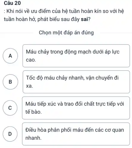 Câu 20
: Khi nói về ưu điểm của hệ tuần hoàn kín so với hệ
tuần hoàn hở , phát biểu sau đây sai?
Chọn một đáp án đúng
A
Máu chảy trong động mạch dưới áp lực
cao.
B
Tốc độ máu chảy nhanh, vận chuyển đi
B
xa.
C
tế bào.
Máu tiếp xúc và trao đổi chất trực tiếp với
v
D
Điều hòa phân phối máu đến các cơ quan