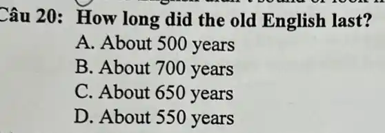 Câu 20 : How long did the old English last?
A. About 500 years
B. About 700 years
C. About 650 years
D. About 550 years