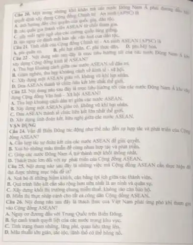 Câu 20. Một trong những khó khǎn mà các nước Đông Nam Á phải đương đầu khi
quyết định xây dựng Cộng đồng Chính trị - An ninh (APSC)là
A. anh huring den chủ quyền của quốc gia, dân tộC.
B. các quốc gia thành viên ASEAN từ chối tham gia.
C. giy moinghingo cho các cường quốc láng giềng.
D. tạo nguy co đánh mắt bán sắc vǎn hoá của dân tộc,
Câu 21. Tinh chất của Cộng đồng Chính trị - An ninh ASEAN (APSC) là
A. phi quân sự.
B. phi hạt nhân.C. phi thực dân.D. phi Mỹ hoá.
Câu 22 . Nội dung nào sau đây là mục tiêu hướng tới của các nước Đông Nam Á khi
xây dựng Cộng đồng kinh tế ASEAN?
A. Thu hep khouing cách giữa các nước ASEAN về dân trí.
B. Giam nghèo, thu hẹp khoảng cách về kinh tế - xã hội.
C. Xily dựng một ASEAl V giàu có, không vũ khí hạt nhân.
D. Dua ASEAN thành tổ chức liền kết lớn nhất thế giới.
Câu 23. Nội dung nào sau đây là mục tiêu hướng tới của các nước Đông Nam Á khi xây
dựng Cộng đồng Vǎn hoá - Xã hội ASEAN?
A. Thu hep khoding cách dân trí giữa các nước ASEAN.
B. Xây dựng một ÁSEAN giàu có, không vũ khí hạt nhân.
C. Đua ASEAN thành tổ chức liên kết lớn nhất thế giới.
D. Xây dựng tình đoàn kết, hữu nghị giữa các nước ASEAN.
VAN DUNG
Câu 24. Vấn đề Biển Đông tác động như thế nào đến sự hợp tác và phát triển của Cộng
đồng ASEAN?
A. Cần hợp tác sự đoàn kết của các nước ASEAN để giài quyết.
B. Xoá bỏ những mâu thuẫn để cùng nhau hợp tác và phát triển.
C. Giúp các nước Đông Nam Á trở thành một khối thống nhât.
D. Thách thức lớn đối với sự phát triển của Cộng đồng ASEAN.
Câu 25. Nội dung nào sau đây là những việc mà Cộng đông ASEAN cần thực hiện đề
đạt được những mục tiêu đê ra?
A. Xoá bô đi những hiềm khích, cân bằng lợi ích giữa các thành viên.
B. Quá trình liên kết cần sâu rộng hơn nữa nhất là an ninh và quân sự.
C. Xây dựng khối thị trường chung miền thuế, không rào cản bảo hộ.
D. Miền thị thực nhập cảnh cho tất cả công dân Cộng đông ASEAN.
Câu 26. Nội dung nào sau đây là thách thức của Việt Nam phải ứng phó khi tham gia
vào Cộng đồng ASEAN?
A. Nguy cơ đương đầu với Trung Quốc trên Biển Đông.
B. Sự canh tranh quyết liệt của các nước trong khu vựC.
C. Tình trạng tham nhũng, lǎng phí, quan liêu tǎng lên.
D. Màu thuẫn tôn giáo, sắc tộc, lãnh thổ có thể bùng nô.