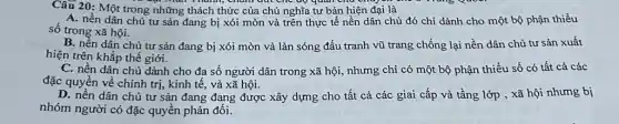 Câu 20: Một trong những thách thức của chủ nghĩa tư bản hiện đại là
mun Thanh, châm dui che up quan chu
A. nền dân chủ tư sản đang bị xói mòn và trên thực tế nền dân chủ đó chỉ dành cho một bộ phận thiểu
số trong xã hội.
B. nên dân chủ tư sản đang bị xói mòn và làn sóng đấu tranh vũ trang chống lại nền dân chủ tư sản xuất
hiện trên khắp thế giới.
C. nền dân chủ dành cho đa số người dân trong xã hội nhưng chỉ có một bộ phận thiểu số có tất cả các
đặc quyền về chính trị, kinh tế, và xã hội.
D. nền dân chủ tư sản đang đang được xây dựng cho tất cả các giai cấp và tầng lớp , xã hội nhưng bị
nhóm người có đặc quyền phản đối.