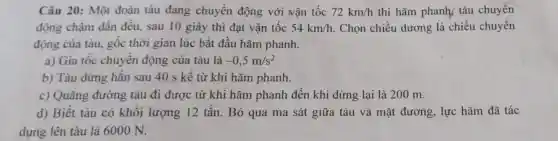 Câu 20: Một đoàn tàu đang chuyển động với vận tốc 72km/h thì hãm phanh tàu chuyển
động chậm dần đều, sau 10 giây thì đạt vận tốc 54km/h Chọn chiều dương là chiều chuyển
động của tàu.gốc thời gian lúc bắt đầu hãm phanh.
a) Gia tốc chuyên động của tàu là -0,5m/s^2
b) Tàu dừng hãn sau 40 s kê từ khi hãm phanh.
c) Quãng đường tàu đi được từ khi hãm phanh đến khi dừng lại là 200 m.
d) Biết tàu có khối lượng 12 tấn. Bỏ qua ma sát giữa tàu và mặt đường, lực hãm đã tác
dụng lên tàu là 6000 N.