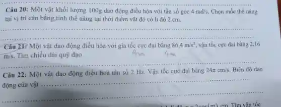 Câu 20: Một vật khối lượng 100 g dao động điều hòa với tần số góc 4rad/s . Chọn mốc thế nǎng
tại vị trí cân bằng,tính thế nǎng tại thời điểm vật đó có li độ 2 cm.
__
Câu 21.Một vật dao động điêu hòa với gia tốc cực đại bằng 86,4m/s^2 vận tốc cực đại bằng 2,16
m/s Tìm chiêu dài quỹ đạo
Câu 22: Một vật dao động điều hoà tần số 2 Hz. Vận tốc cực đại bằng
24pi cm/s Biên độ dao
__
động của vật ....
......................................................................