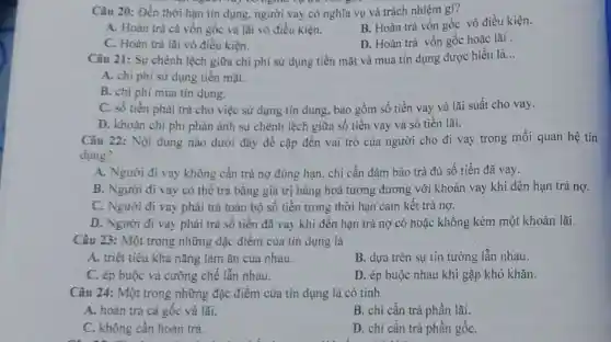 Câu 20: Đến thời hạn tín dụng, người vay có nghĩa vụ và trách nhiệm gì?
B. Hoàn trả vốn gốc vô điều kiện.
A. Hoàn trả cả vốn gốc và lãi vô điều kiện.
D. Hoàn trả vốn gốc hoặc lãi
C. Hoàn trả lãi vô điều kiện.
Câu 21: Sự chênh lệch giữa chi phí sử dụng tiền mặt và mua tín dụng được hiểu là
__
A. chi phí sử dụng tiền mặt.
B. chi phí mua tín dụng.
C. số tiền phải trả cho việc sử dụng tín dụng, bao gồm số tiền vay và lãi suất cho vay.
D. khoán chi phi phản ánh sự chênh lệch giữa số tiền vay và số tiền lãi.
Câu 22: Nội dung nào dưới đây đề cập đến vai trò của người cho đi vay trong mối quan hệ tín
dụng?
A. Người đi vay không cần trả nợ đúng hạn, chi cần đảm bảo trả đủ số tiền đã vay.
B. Người đi vay có thể trả bằng giá trị hàng hoá tương đương với khoản vay khi đến hạn trả nợ.
C. Người đi vay phải trả toàn bộ số tiền trong thời hạn cam kết trả nợ.
D. Người đi vay phải trả số tiền đã vay khi đến hạn trả nợ có hoặc không kèm một khoản lãi.
Câu 23: Một trong những đặc điểm của tín dụng là
A. triệt tiêu khả nǎng làm ǎn của nhau.
B. dựa trên sự tin tưởng lẫn nhau.
C. ép buộc và cường chế lẫn nhau.
D. ép buộc nhau khi gặp khó khǎn.
Câu 24: Một trong những đặc điểm của tín dụng là có tính
A. hoàn trá cả gốc và lãi.
B. chi cần trả phần lãi.
C. không cần hoàn trả.
D. chi cần trả phần gốC.