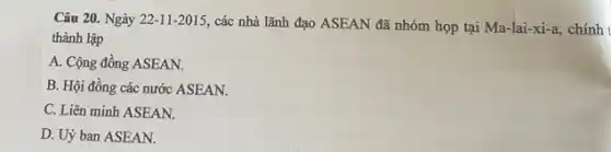 Câu 20. Ngày 22-11-2015,
các nhà lãnh đạo ASEAN đã nhóm họp tại Ma-lai-xi -a, chính t
thành lập
A. Cộng đồng ASEAN.
B. Hội đồng các nước ASEAN.
C. Liên minh ASEAN.
D. Uỷ ban ASEAN.