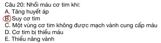 Câu 20: Nhồi máu cơ tim khi:
A. Tǎng huyết áp
(B.) Suy cơ tim
C. Một vùng cơ tim không được mạch vành cung cấp máu
D. Cơ tim bi thiếu máu
E. Thiếu nǎng vành