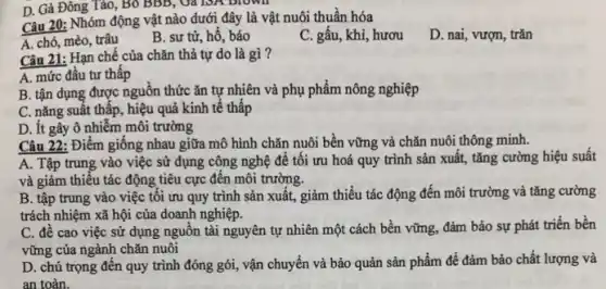 Câu 20: Nhóm động vật nào dưới đây là vật nuôi thuần hóa
A. chó, mèo, trâu
B. sư từ, hô , báo
C. gấu, khỉ, hươu
D. nai, vượn, trǎn
Câu 21: Hạn chế của chǎn thả tự do là gì?
A. mức đầu tư thấp
B. tận dụng được nguồn thức ǎn tự nhiên và phụ phẩm nông nghiệp
C. nǎng suất thấp , hiệu quả kinh tế thấp
D. ít gây ô nhiễm môi trường
Câu 22: Điểm giông nhau giữa mô hình chǎn nuôi bền vững và chǎn nuôi thông minh.
A. Tập trung vào việc sử dụng công nghệ đê tôi ưu hoá quy trình sản xuất, tǎng cường hiệu suất
và giảm thiêu tác động tiêu cực đến môi trường.
B. tập trung vào việc tôi ưu quy trình sản xuất, giảm thiểu tác động đến môi trường và tǎng cường
trách nhiệm xã hội của doanh nghiệp.
C. đề cao việc sử dụng nguồn tài nguyên tự nhiên một cách bền vững, đảm bảo sự phát triển bền
vững của ngành chǎn nuôi
D. chú trọng đên quy trình đóng gói , vận chuyển và bảo quản sản phẩm để đảm bảo chất lượng và
an toàn.