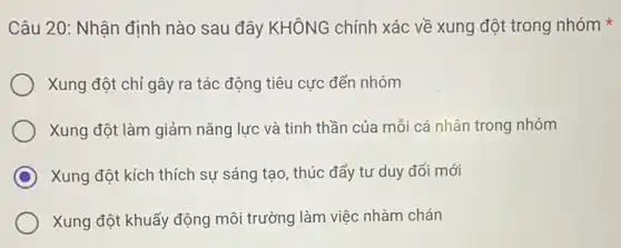 Câu 20: Nhận định nào sau đây KHÔNG chính xác về xung đột trong nhóm
Xung đột chỉ gây ra tác động tiêu cực đến nhóm
Xung đột làm giảm nǎng lực và tinh thần của mỗi cá nhân trong nhóm
C Xung đột kích thích sự sáng tạo, thúc đẩy tư duy đổi mới
Xung đột khuấy động môi trường làm việc nhàm chán