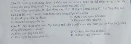 Câu 20: Những hoạt động được tổ chức bởi các cá nhân hoặc tập thể nhằm mang lại lợi ich
chung cho cộng đồng là nội dung của khái niệm nào dưới đây?
A. Hoạt động ngoại giao. B. Hoạt động kinh tế. C. Hoạt động cộng đồng. D Hoạt động khoa họC.
Câu 21: Đối với cá nhân, hoạt động cộng đồng giúp các cá nhân
A. Thu được nhiêu lợi nhuận.
B. Được thǎng quan tiến chức
C. Được bổ sung quyền lựC.
D. Được mở rộng hiểu biết.
Câu 22: Nội dung nào dưới đây không thể hiện ý nghĩa của việc tham gia các hoạt động cộng
đồng đối với mỗi cá nhân?
A. Giúp mở rộng hiểu biết.
B. Gia tǎng tài chính cá nhân
C. Rèn luyện kỹ nǎng giao tiếp.
D. Phát huy tinh thần trách nhiệm.