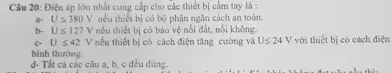 Câu 20: Điện áp lớn nhất cung cấp cho các thiết bị cầm tay là :
a- Uleqslant 380V nếu thiết bị có bộ phận ngǎn cách an toàn.
b- Uleqslant 127V nếu thiết bị có bảo vệ nối đất , nối không.
C- Uleqslant 42V nếu thiết bị có cách điện tǎng cường và Uleqslant 24V với thiết bị có cách điện
bình thường.
d- Tất cả các câu a, b, c đều đúng.